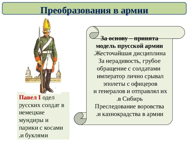 Преобразования в армии За основу – принята модель прусской армии Жесточайшая дисциплина . За нерадивость, грубое  обращение с солдатами император лично срывал  эполеты с офицеров  и генералов и отправлял их  в Сибирь . Преследование воровства  и казнокрадства в армии .  Павел I  одел русских солдат в немецкие мундиры и парики с косами и буклями .  