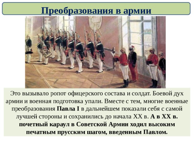 Преобразования в армии Вместе с тем, в армии слепо, без учета российской специфики копировались принципы управления и снаряжения прусской армии. Уже через три недели после своего воцарения Павел I стал одевать русских солдат в неудобные немецкие мундиры и парики с косами и буклями, была установлена жесткая дисциплина и муштра. Это вызывало ропот офицерского состава и солдат. Боевой дух армии и военная подготовка упали. Вместе с тем, многие военные преобразования Павла I в дальнейшем показали себя с самой лучшей стороны и сохранились до начала ХХ в. А в ХХ в. почетный караул в Советской Армии ходил высоким печатным прусским шагом, введенным Павлом. 