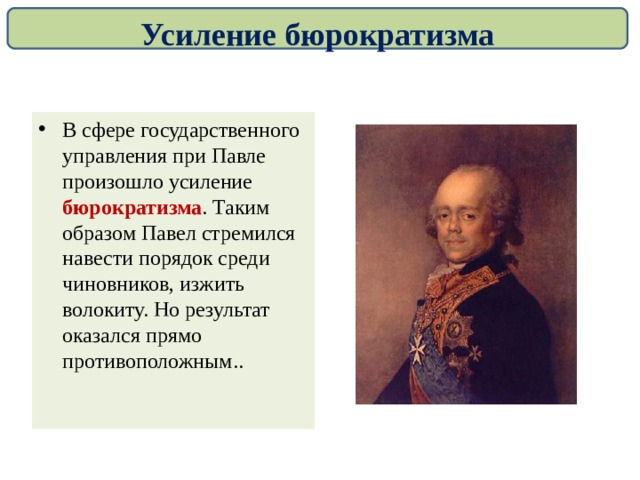 Усиление бюрократизма В сфере государственного управления при Павле произошло усиление бюрократизма . Таким образом Павел стремился навести порядок среди чиновников, изжить волокиту. Но результат оказался прямо противоположным.. 
