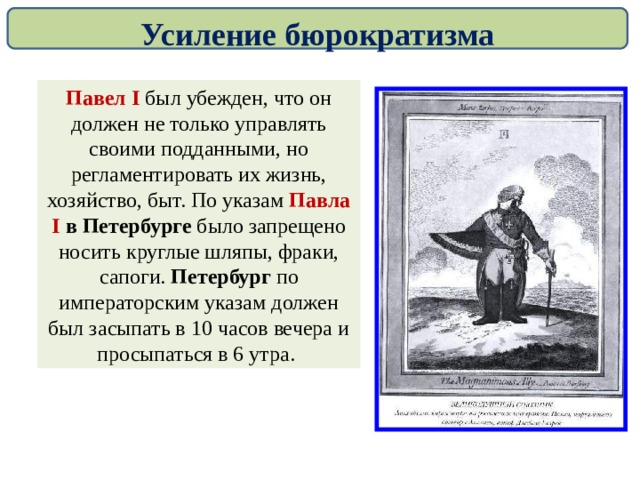 Усиление бюрократизма Павел I был убежден, что он должен не только управлять своими подданными, но регламентировать их жизнь, хозяйство, быт. По указам Павла I в Петербурге было запрещено носить круглые шляпы, фраки, сапоги. Петербург по императорским указам должен был засыпать в 10 часов вечера и просыпаться в 6 утра. 