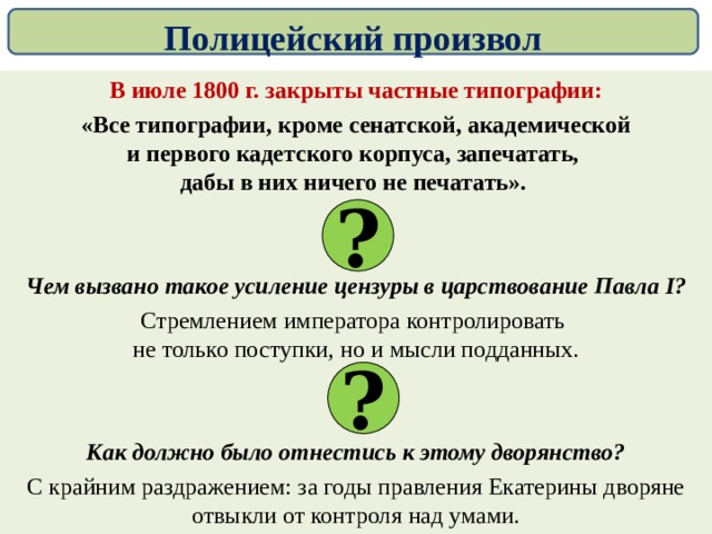 Полицейский произвол В июле 1800 г. закрыты частные типографии: «Все типографии, кроме сенатской, академической  и первого кадетского корпуса, запечатать,  дабы в них ничего не печатать».  Чем вызвано такое усиление цензуры в царствование Павла I ? Стремлением императора контролировать  не только поступки, но и мысли подданных. Как должно было отнестись к этому дворянство? С крайним раздражением: за годы правления Екатерины дворяне отвыкли от контроля над умами. ? ? 