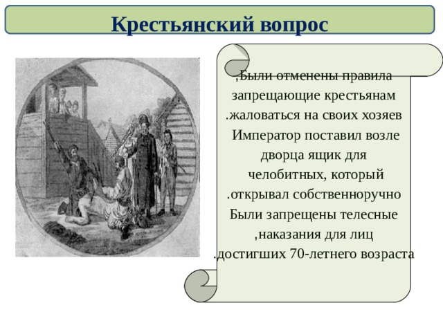 Крестьянский вопрос  Были отменены правила , запрещающие крестьянам жаловаться на своих хозяев . Император поставил возле  дворца ящик для челобитных, который  открывал собственноручно . Были запрещены телесные наказания для лиц , достигших 70-летнего возраста .  