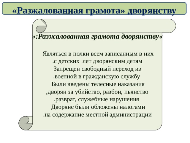 «Разжалованная грамота» дворянству « Разжалованная грамота дворянству »:  Являться в полки всем записанным в них  с детских лет дворянским детям . Запрещен свободный переход из  военной в гражданскую службу . Были введены телесные наказания  дворян за убийство, разбои, пьянство ,  разврат, служебные нарушения . Дворяне были обложены налогами  на содержание местной администрации .  