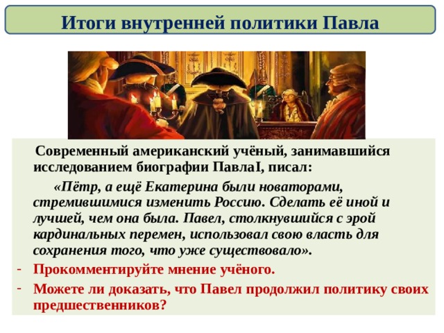 Итоги внутренней политики Павла  Современный американский учёный, занимавшийся исследованием биографии Павла I , писал:  «Пётр, а ещё Екатерина были новаторами, стремившимися изменить Россию. Сделать её иной и лучшей, чем она была. Павел, столкнувшийся с эрой кардинальных перемен, использовал свою власть для сохранения того, что уже существовало». Прокомментируйте мнение учёного. Можете ли доказать, что Павел продолжил политику своих предшественников? 
