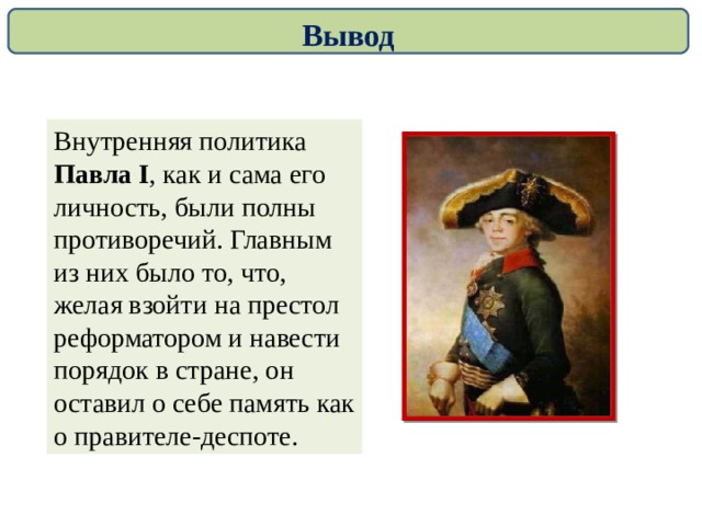 Вывод Внутренняя политика Павла I , как и сама его личность, были полны противоречий. Главным из них было то, что, желая взойти на престол реформатором и навести порядок в стране, он оставил о себе память как о правителе-деспоте. 