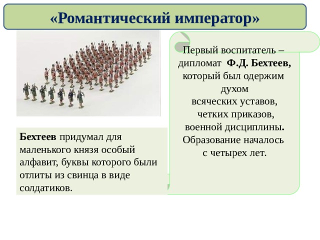«Романтический император» Первый воспитатель – дипломат Ф.Д. Бехтеев,  который был одержим духом всяческих уставов,  четких приказов, военной дисциплины . Образование началось с четырех лет.   Бехтеев придумал для маленького князя особый алфавит, буквы которого были отлиты из свинца в виде солдатиков.   