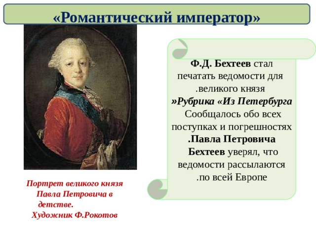 «Романтический император» Ф.Д. Бехтеев стал  печатать ведомости для  великого князя . Рубрика «Из Петербурга » Сообщалось обо всех  поступках и погрешностях Павла Петровича . Бехтеев уверял, что  ведомости рассылаются по всей Европе . Портрет великого князя Павла Петровича в детстве.  Художник Ф.Рокотов   