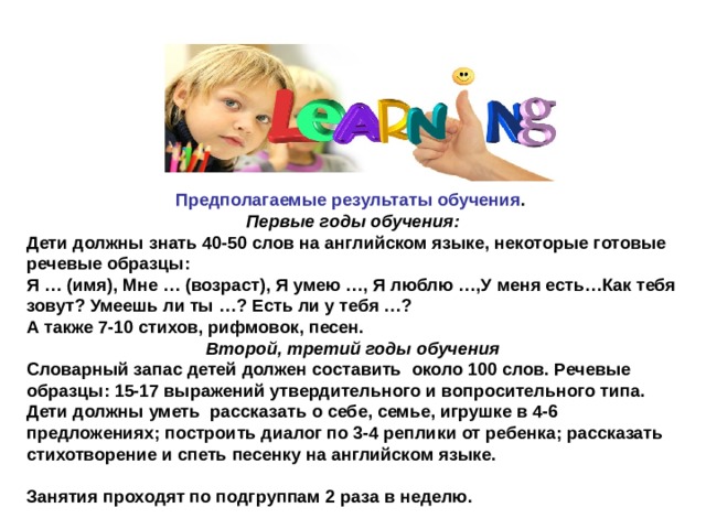 Предполагаемые результаты обучения . Первые годы обучения: Дети должны знать 40-50 слов на английском языке, некоторые готовые речевые образцы: Я … (имя), Мне … (возраст), Я умею …, Я люблю …,У меня есть…Как тебя зовут? Умеешь ли ты …? Есть ли у тебя …?  А также 7-10 стихов, рифмовок, песен. Второй, третий годы обучения Словарный запас детей должен составить  около 100 слов. Речевые образцы: 15-17 выражений утвердительного и вопросительного типа. Дети должны уметь  рассказать о себе, семье, игрушке в 4-6 предложениях; построить диалог по 3-4 реплики от ребенка; рассказать стихотворение и спеть песенку на английском языке.  Занятия проходят по подгруппам 2 раза в неделю. 