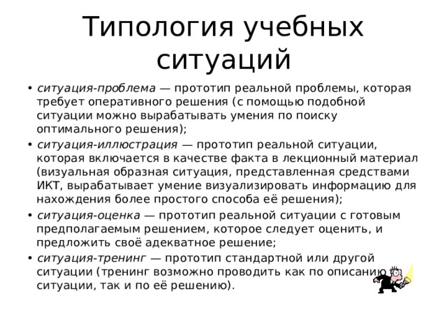 Типология учебных ситуаций •  ситуация-проблема — прототип реальной проблемы, которая требует оперативного решения (с помощью подобной ситуации можно вырабатывать умения по поиску оптимального решения); •  ситуация-иллюстрация — прототип реальной ситуации, которая включается в качестве факта в лекционный материал (визуальная образная ситуация, представленная средствами ИКТ, вырабатывает умение визуализировать информацию для нахождения более простого способа её решения); •  ситуация-оценка — прототип реальной ситуации с готовым предполагаемым решением, которое следует оценить, и предложить своё адекватное решение; •  ситуация-тренинг — прототип стандартной или другой ситуации (тренинг возможно проводить как по описанию ситуации, так и по её решению). 