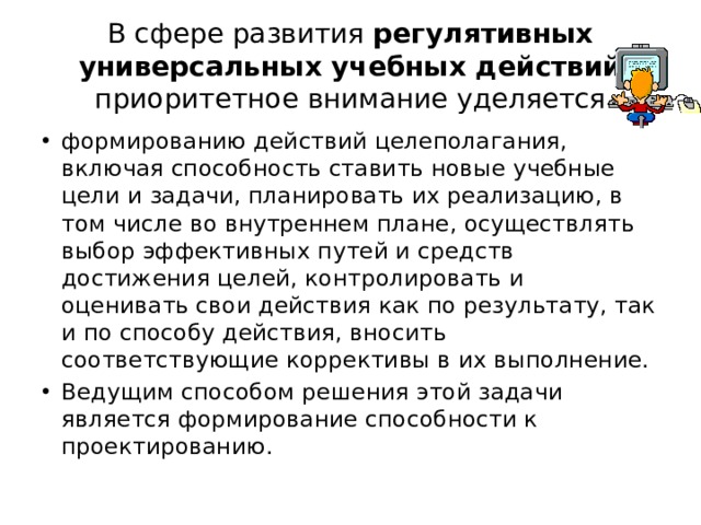 В сфере развития регулятивных универсальных учебных действий приоритетное внимание уделяется формированию действий целеполагания, включая способность ставить новые учебные цели и задачи, планировать их реализацию, в том числе во внутреннем плане, осуществлять выбор эффективных путей и средств достижения целей, контролировать и оценивать свои действия как по результату, так и по способу действия, вносить соответствующие коррективы в их выполнение. Ведущим способом решения этой задачи является формирование способности к проектированию. 