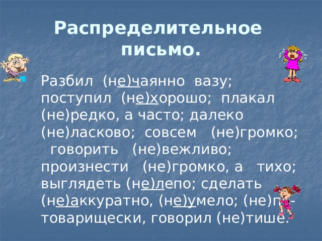 Распределительное письмо. Разбил (н е)ч аянно вазу; поступил (н е)х орошо; плакал (не)редко, а часто; далеко (не)ласково; совсем (не)громко; говорить (не)вежливо; произнести (не)громко, а тихо; выглядеть (н е)л епо; сделать (н е)а ккуратно, (н е)у мело; (не)по-товарищески, говорил (не)тише. 