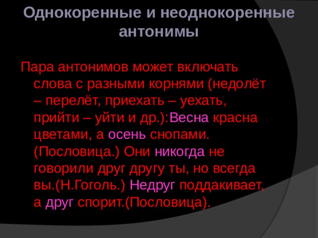 Однокоренные и неоднокоренные антонимы Пара антонимов может включать слова с разными корнями (недолёт – перелёт, приехать – уехать, прийти – уйти и др.): Весна красна цветами, а осень снопами. (Пословица.) Они никогда не говорили друг другу ты, но всегда вы.(Н.Гоголь.) Недруг поддакивает, а друг спорит.(Пословица). 