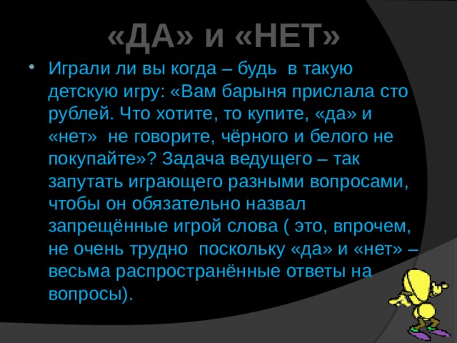 «ДА» и «НЕТ» Играли ли вы когда – будь в такую детскую игру: «Вам барыня прислала сто рублей. Что хотите, то купите, «да» и «нет» не говорите, чёрного и белого не покупайте»? Задача ведущего – так запутать играющего разными вопросами, чтобы он обязательно назвал запрещённые игрой слова ( это, впрочем, не очень трудно поскольку «да» и «нет» – весьма распространённые ответы на вопросы). 