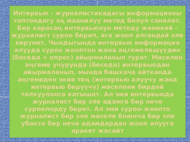 Интервью - журналистикадагы информацияны топтоодогу эң маанилүү метод болуп саналат. Бир карасаң интервьюнун методу жөнөкөй - журналист суроо берип, ага жооп алгандай эле көрүнөт. Чындыгында интервью информация алууда суроо жооптон жана аңгемелешүүдөн (беседа + опрос) айырмаланып турат. Маселен аңгеме учурунда (беседа) интервьюдан айырмаланып, мында башкача айтканда аңгемеден экөө тең (интервью алуучу жана интервью берүүчү) маселени бирдей талкуулоого катышат. Ал эми интервьюда журналист бир эле адамга бир нече суроолорду берет. Ал эми суроо-жоопто журналист бир эле маселе боюнча бир эле убакта бир нече адамдардан жооп алууга аракет жасайт  