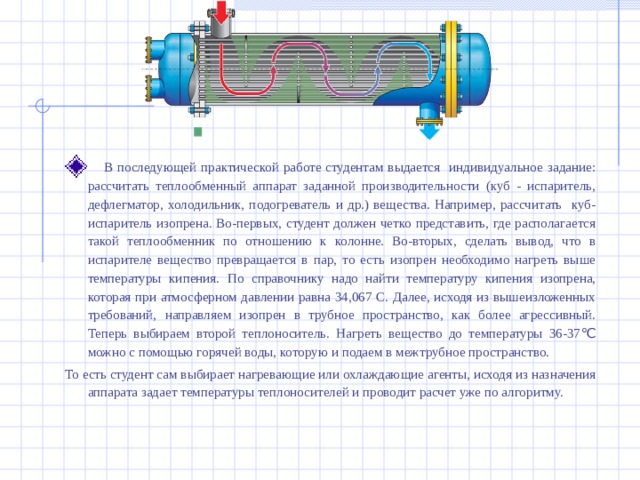  В последующей практической работе студентам выдается индивидуальное задание: рассчитать теплообменный аппарат заданной производительности (куб - испаритель, дефлегматор, холодильник, подогреватель и др.) вещества. Например, рассчитать куб-испаритель изопрена. Во-первых, студент должен четко представить, где располагается такой теплообменник по отношению к колонне. Во-вторых, сделать вывод, что в испарителе вещество превращается в пар, то есть изопрен необходимо нагреть выше температуры кипения. По справочнику надо найти температуру кипения изопрена, которая при атмосферном давлении равна 34,067 С. Далее, исходя из вышеизложенных требований, направляем изопрен в трубное пространство, как более агрессивный. Теперь выбираем второй теплоноситель. Нагреть вещество до температуры 36-37 ℃ можно с помощью горячей воды, которую и подаем в межтрубное пространство. То есть студент сам выбирает нагревающие или охлаждающие агенты, исходя из назначения аппарата задает температуры теплоносителей и проводит расчет уже по алгоритму. 