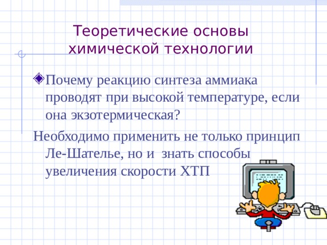 Теоретические основы химической технологии Почему реакцию синтеза аммиака проводят при высокой температуре, если она экзотермическая? Необходимо применить не только принцип Ле-Шателье, но и знать способы увеличения скорости ХТП 