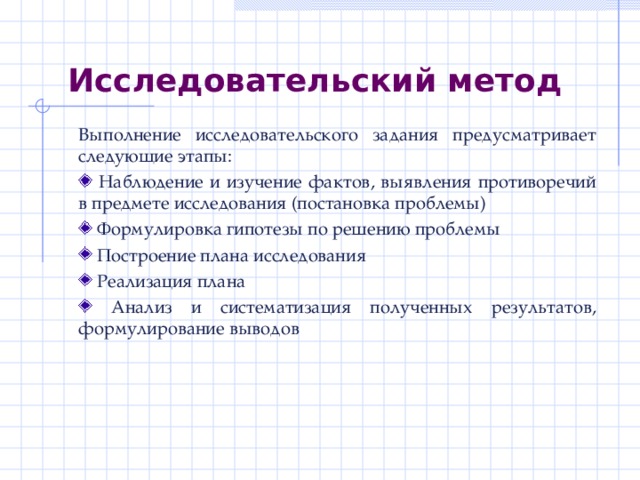 Исследовательский метод Выполнение исследовательского задания предусматривает следующие этапы:  Наблюдение и изучение фактов, выявления противоречий в предмете исследования (постановка проблемы)  Формулировка гипотезы по решению проблемы  Построение плана исследования  Реализация плана  Анализ и систематизация полученных результатов, формулирование выводов 