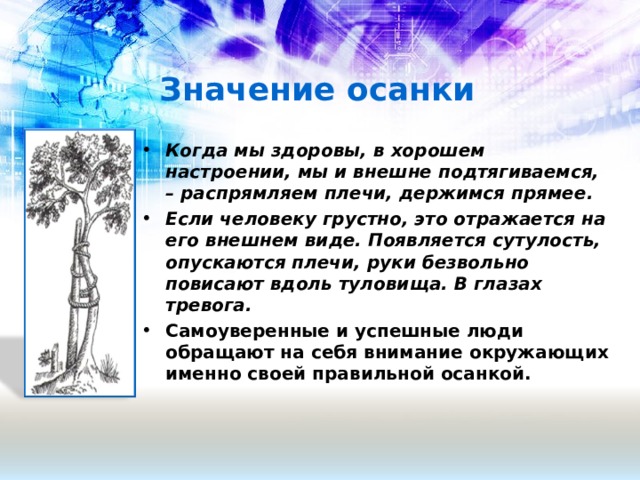 Значение осанки Когда мы здоровы, в хорошем настроении, мы и внешне подтягиваемся, – распрямляем плечи, держимся прямее. Если человеку грустно, это отражается на его внешнем виде. Появляется сутулость, опускаются плечи, руки безвольно повисают вдоль туловища. В глазах тревога. Самоуверенные и успешные люди обращают на себя внимание окружающих именно своей правильной осанкой.   