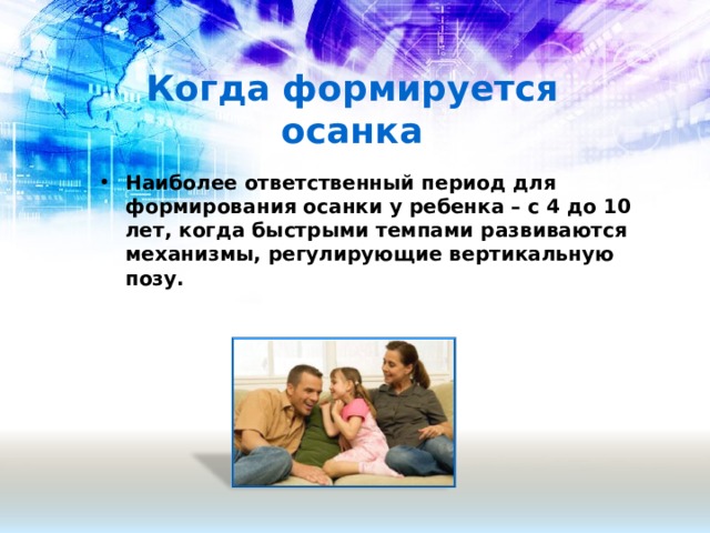 Когда формируется осанка Наиболее ответственный период для формирования осанки у ребенка – с 4 до 10 лет, когда быстрыми темпами развиваются механизмы, регулирующие вертикальную позу.  