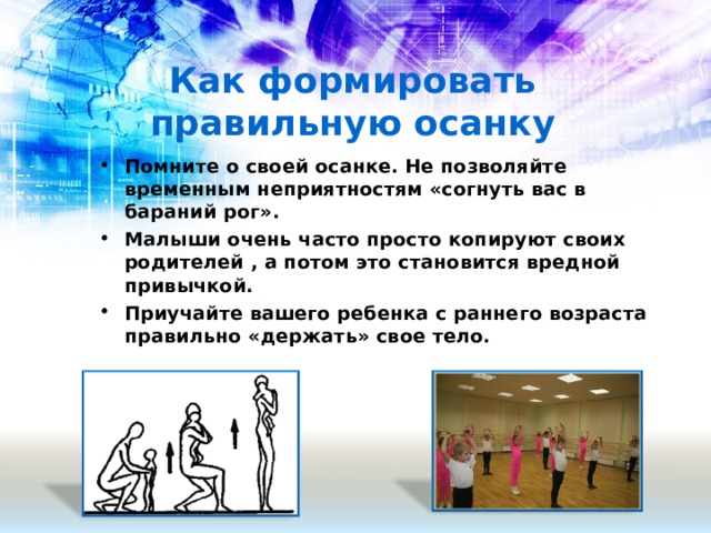Как формировать правильную осанку Помните о своей осанке. Не позволяйте временным неприятностям «согнуть вас в бараний рог». Малыши очень часто просто копируют своих родителей , а потом это становится вредной привычкой. Приучайте вашего ребенка с раннего возраста правильно «держать» свое тело.  