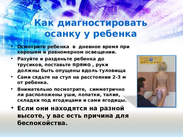 Как диагностировать осанку у ребенка Осмотрите ребенка в дневное время при хорошем и равномерном освещении. Разуйте и разденьте ребенка до трусиков, поставьте прямо , руки должны быть опущены вдоль туловища Сами сядьте на стул на расстоянии 2-3 м от ребенка. Внимательно посмотрите, симметрично ли расположены уши, лопатки, талия, складки под ягодицами и сами ягодицы. Если они находятся на разной высоте, у вас есть причина для беспокойства.  