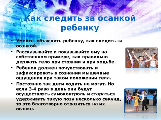 Как следить за осанкой ребенку Умейте объяснить ребенку, как следить за осанкой. Рассказывайте и показывайте ему на собственном примере, как правильно держать тело при стоянии и при ходьбе. Ребенок должен почувствовать и зафиксировать в сознании мышечные ощущения при таком положении тела. Постоянно так дети ходить не могут. Но если 3-4 раза в день они будут осуществлять самоконтроль и стараться удерживать такую позу несколько секунд, то это благотворно отразиться на их осанке.  