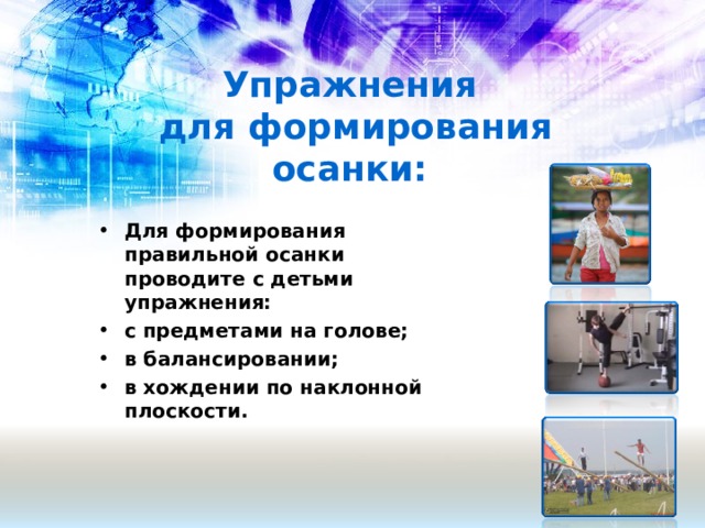 Упражнения  для формирования осанки:   Для формирования правильной осанки проводите с детьми упражнения: с предметами на голове; в балансировании; в хождении по наклонной плоскости.  