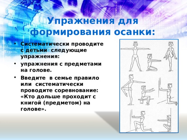 Упражнения для формирования осанки:   Систематически проводите с детьми следующие упражнения: упражнения с предметами на голове. Введите в семье правило или систематически проводите соревнование: «Кто дольше проходит с книгой (предметом) на голове».   