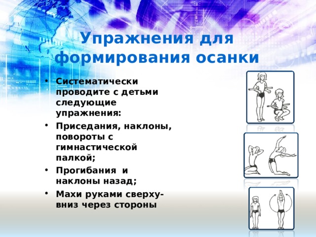 Упражнения для формирования осанки Систематически проводите с детьми следующие упражнения: Приседания, наклоны, повороты с гимнастической палкой; Прогибания и наклоны назад; Махи руками сверху-вниз через стороны   