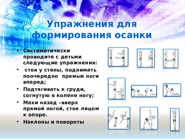 Упражнения для формирования осанки Систематически проводите с детьми следующие упражнения:  стоя у стены, поднимать поочередно прямые ноги вперед; Подтягивать к груди, согнутую в колене ногу; Махи назад –вверх прямой ногой, стоя лицом к опоре. Наклоны и повороты   
