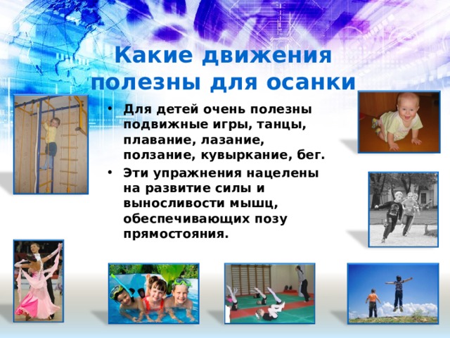 Какие движения полезны для осанки Для детей очень полезны подвижные игры, танцы, плавание, лазание, ползание, кувыркание, бег. Эти упражнения нацелены на развитие силы и выносливости мышц, обеспечивающих позу прямостояния.  