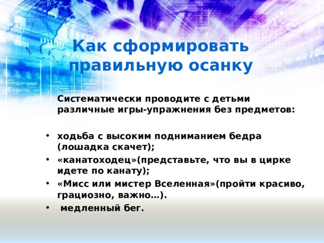 Как сформировать правильную осанку  Систематически проводите с детьми различные игры-упражнения без предметов:  ходьба с высоким подниманием бедра (лошадка скачет); «канатоходец»(представьте, что вы в цирке идете по канату); «Мисс или мистер Вселенная»(пройти красиво, грациозно, важно…).   медленный бег.   