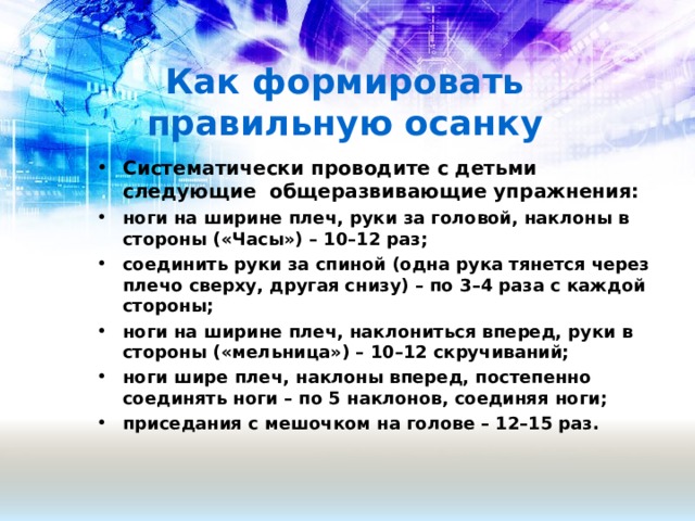 Как формировать правильную осанку Систематически проводите с детьми следующие общеразвивающие упражнения: ноги на ширине плеч, руки за головой, наклоны в стороны («Часы») – 10–12 раз; соединить руки за спиной (одна рука тянется через плечо сверху, другая снизу) – по 3–4 раза с каждой стороны; ноги на ширине плеч, наклониться вперед, руки в стороны («мельница») – 10–12 скручиваний; ноги шире плеч, наклоны вперед, постепенно соединять ноги – по 5 наклонов, соединяя ноги; приседания с мешочком на голове – 12–15 раз.  
