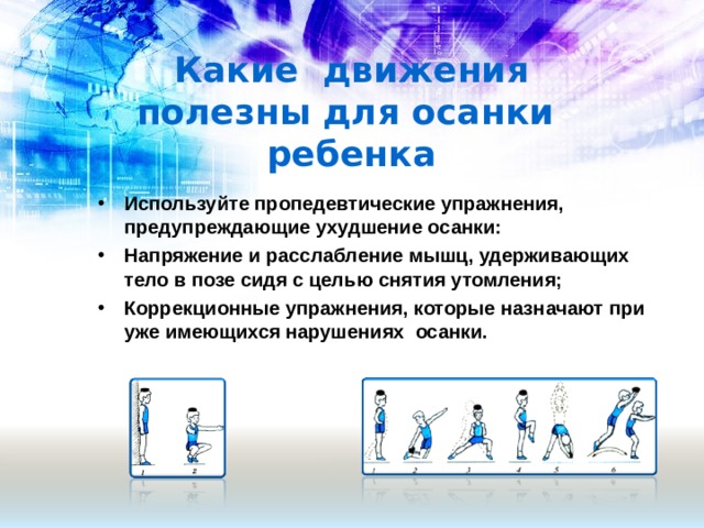 Какие движения полезны для осанки ребенка Используйте пропедевтические упражнения, предупреждающие ухудшение осанки: Напряжение и расслабление мышц, удерживающих тело в позе сидя с целью снятия утомления; Коррекционные упражнения, которые назначают при уже имеющихся нарушениях осанки.  