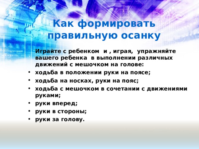 Как формировать правильную осанку  Играйте с ребенком и , играя, упражняйте вашего ребенка в выполнении различных движений с мешочком на голове: ходьба в положении руки на поясе; ходьба на носках, руки на пояс; ходьба с мешочком в сочетании с движениями руками; руки вперед; руки в стороны; руки за голову.  
