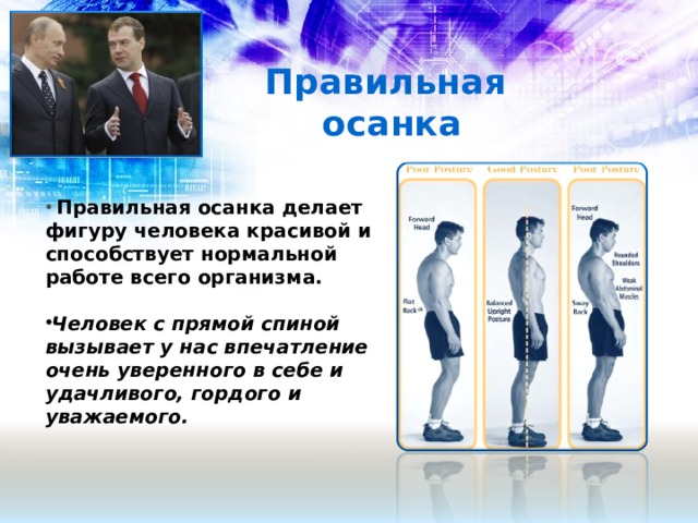 Правильная осанка  Правильная осанка делает фигуру человека красивой и способствует нормальной работе всего организма.  Человек с прямой спиной вызывает у нас впечатление очень уверенного в себе и удачливого, гордого и уважаемого.  