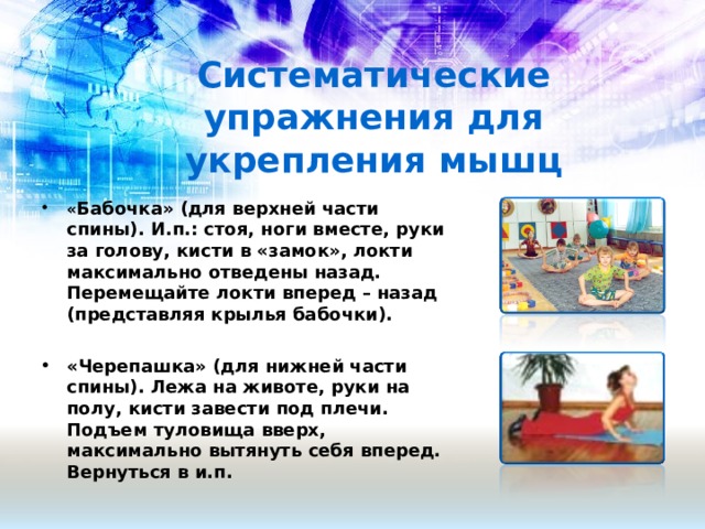 Систематические упражнения для укрепления мышц « Бабочка» (для верхней части спины). И.п.: стоя, ноги вместе, руки за голову, кисти в «замок», локти максимально отведены назад. Перемещайте локти вперед – назад (представляя крылья бабочки).  «Черепашка» (для нижней части спины). Лежа на животе, руки на полу, кисти завести под плечи. Подъем туловища вверх, максимально вытянуть себя вперед. Вернуться в и.п.   