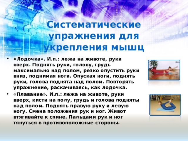 Систематические упражнения для укрепления мышц « Лодочка». И.п.: лежа на животе, руки вверх. Поднять руки, голову, грудь максимально над полом, резко опустить руки вниз, поднимая ноги. Опуская ноги, поднять руки, голова поднята над полом. Повторять упражнение, раскачиваясь, как лодочка. «Плавание». И.п.: лежа на животе, руки вверх, кисти на полу, грудь и голова подняты над полом. Поднять правую руку и левую ногу. Смена положения рук и ног. Живот втягивайте к спине. Пальцами рук и ног тянуться в противоположные стороны.   