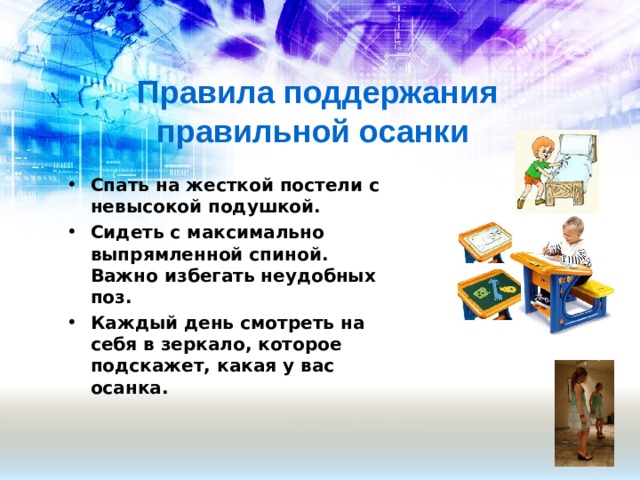 Правила поддержания правильной осанки Спать на жесткой постели с невысокой подушкой. Сидеть с максимально выпрямленной спиной. Важно избегать неудобных поз. Каждый день смотреть на себя в зеркало, которое подскажет, какая у вас осанка.   