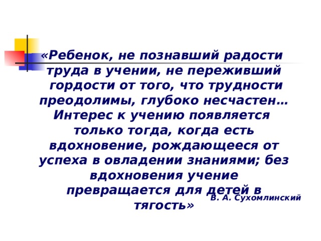 «Ребенок, не познавший радости труда в учении, не переживший  гордости от того, что трудности преодолимы, глубоко несчастен… Интерес к учению появляется только тогда, когда есть вдохновение, рождающееся от успеха в овладении знаниями; без вдохновения учение превращается для детей в тягость»   В. А. Сухомлинский 