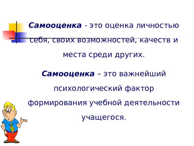 Самооценка  - это оценка личностью себя, своих возможностей, качеств и места среди других. Самооценка – это важнейший психологический фактор формирования учебной деятельности учащегося. 