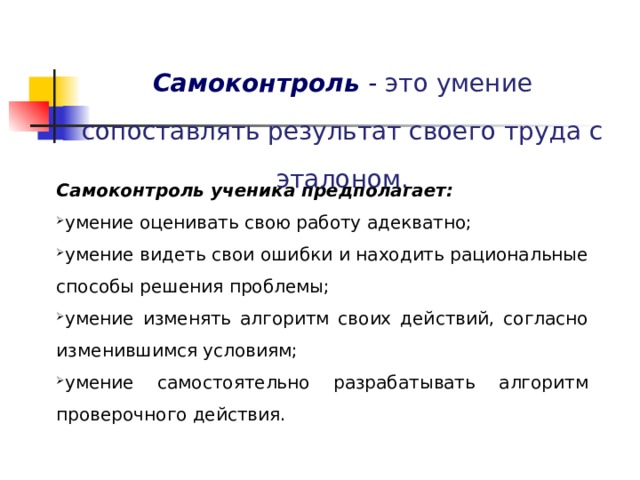 Самоконтроль  - это умение сопоставлять результат своего труда с эталоном. Самоконтроль ученика предполагает: умение оценивать свою работу адекватно; умение видеть свои ошибки и находить рациональные способы решения проблемы; умение изменять алгоритм своих действий, согласно изменившимся условиям; умение самостоятельно разрабатывать алгоритм проверочного действия. 