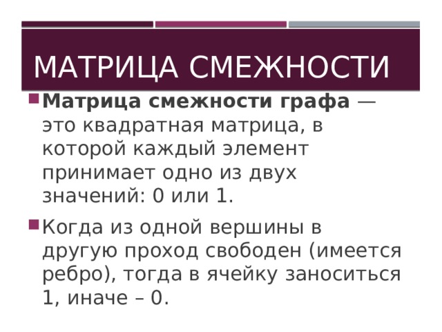 Матрица смежности Матрица смежности графа — это квадратная матрица, в которой каждый элемент принимает одно из двух значений: 0 или 1. Когда из одной вершины в другую проход свободен (имеется ребро), тогда в ячейку заноситься 1, иначе – 0. 
