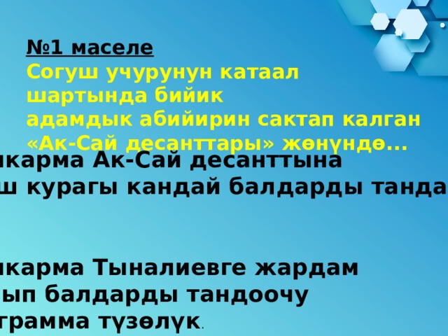 № 1 маселе Согуш учурунун катаал шартында бийик адамдык абийирин сактап калган «Ак-Сай десанттары» жөнүндө... Башкарма Ак-Сай десанттына  жаш курагы кандай балдарды тандады?   Башкарма Тыналиевге жардам кылып балдарды тандоочу программа түзөлүк . 