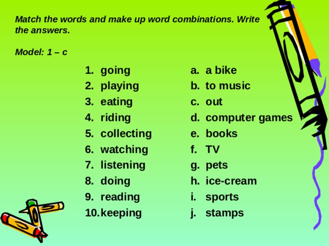 Match the words and make up word combinations. Write the answers.   Model: 1 – c going playing eating riding collecting watching listening doing reading keeping  a bike to music out computer games books TV pets ice-cream sports stamps 6 6 