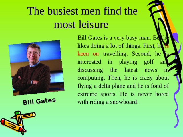 Bill Gates The busiest men find the most leisure  Bill Gates is a very busy man. But he likes doing a lot of things. First, he is keen on travelling. Second, he is interested in playing golf and discussing the latest news in computing. Then, he is crazy about flying a delta plane and he is fond of extreme sports. He is never bored with riding a snowboard .  14 14 