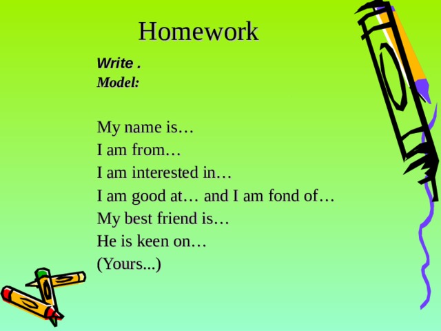 Homework Write . Model: My name is… I am from… I am interested in… I am good at… and I am fond of… My best friend is… He is keen on… ( Yours ...) 14 14 
