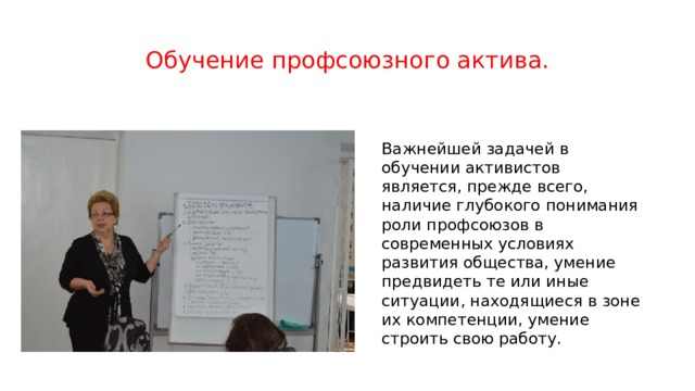 Обучение профсоюзного актива. Важнейшей задачей в обучении активистов является, прежде всего, наличие глубокого понимания роли профсоюзов в современных условиях развития общества, умение предвидеть те или иные ситуации, находящиеся в зоне их компетенции, умение строить свою работу. 