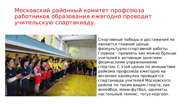 Московский районный комитет профсоюза работников образования ежегодно проводит учительскую спартакиаду. Спортивные победы и достижения не являются главной целью физкультурно-спортивной работы. Главное - привлечь как можно больше учителей к активным занятиям физическими упражнениями, спортом. С этой целью по инициативе райкома профсоюза ежегодно на весенних каникулах проводится спартакиада учителей Московского района по таким видам спорта, как волейбол, мини-футбол, шахматы, настольный теннис, тогуз-коргоол. 