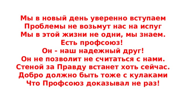 Мы в новый день уверенно вступаем  Проблемы не возьмут нас на испуг  Мы в этой жизни не одни, мы знаем.  Есть профсоюз!  Он - наш надежный друг!  Он не позволит не считаться с нами.  Стеной за Правду встанет хоть сейчас.  Добро должно быть тоже с кулаками  Что Профсоюз доказывал не раз!   